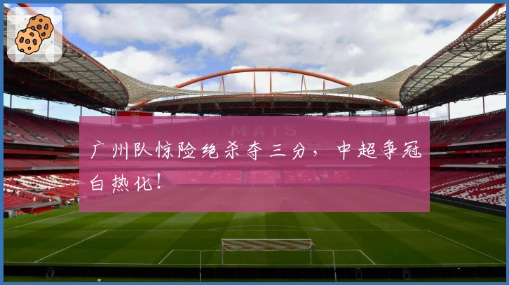 广州队惊险绝杀夺三分，中超争冠白热化！