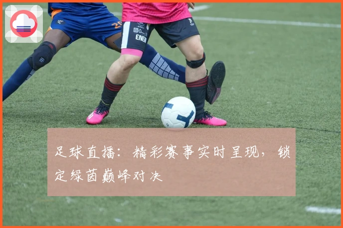 足球直播：精彩赛事实时呈现，锁定绿茵巅峰对决