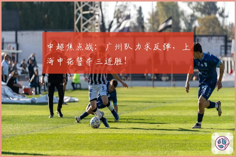 中超焦点战：广州队力求反弹，上海申花誓夺三连胜！