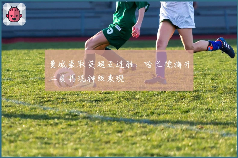 曼城豪取英超五连胜，哈兰德梅开二度再现神级表现