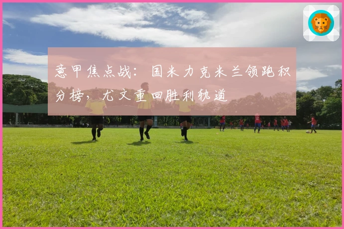 意甲焦点战：国米力克米兰领跑积分榜，尤文重回胜利轨道