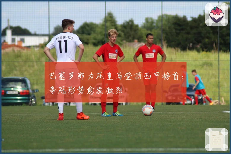 巴塞罗那力压皇马登顶西甲榜首，争冠形势愈发激烈