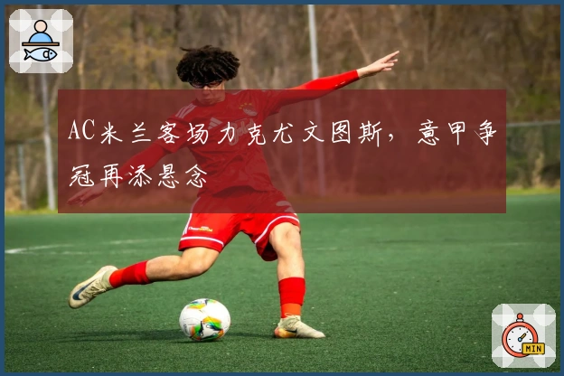 AC米兰客场力克尤文图斯，意甲争冠再添悬念