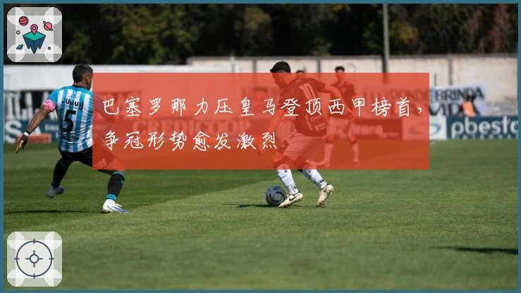 巴塞罗那力压皇马登顶西甲榜首，争冠形势愈发激烈