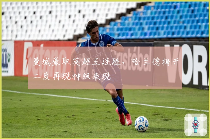 曼城豪取英超五连胜，哈兰德梅开二度再现神级表现