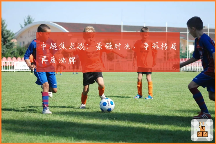 中超焦点战：豪强对决，争冠格局再度洗牌