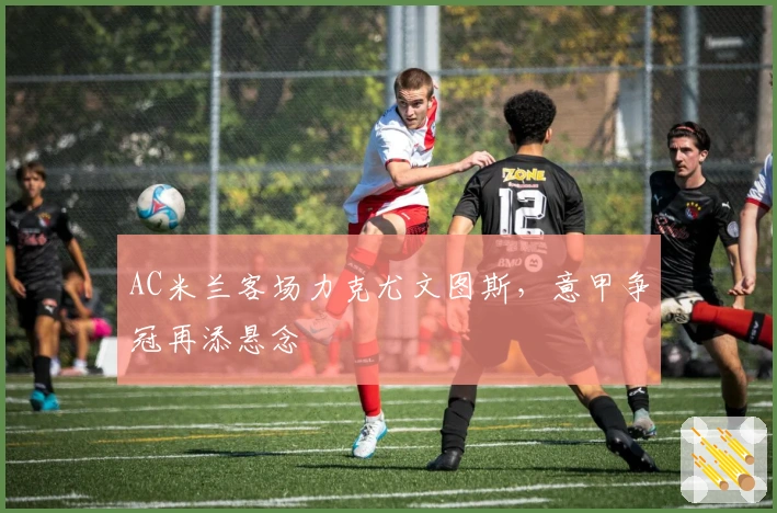 AC米兰客场力克尤文图斯，意甲争冠再添悬念