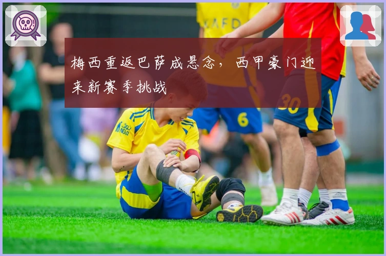 梅西重返巴萨成悬念，西甲豪门迎来新赛季挑战